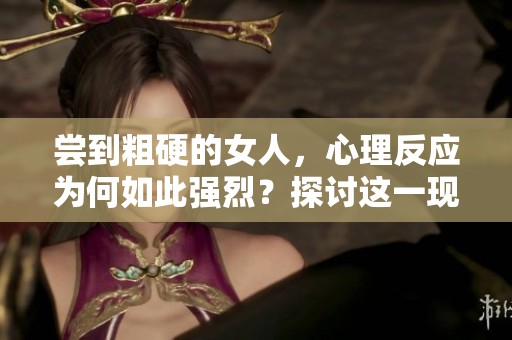 尝到粗硬的女人，心理反应为何如此强烈？探讨这一现象中的深层原因。