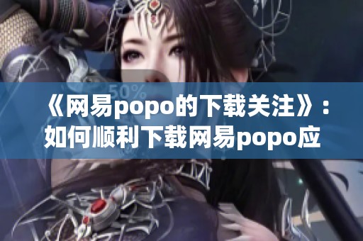 《网易popo的下载关注》：如何顺利下载网易popo应用的详细教程与步骤解析