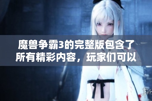 魔兽争霸3的完整版包含了所有精彩内容，玩家们可以尽情体验游戏魅力