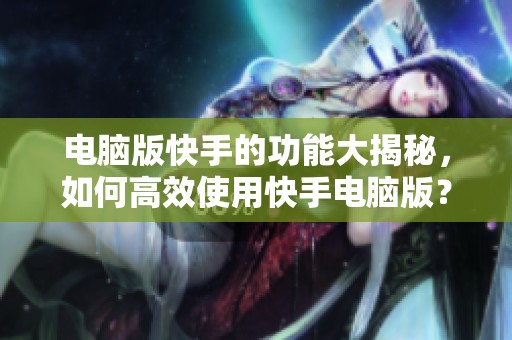 电脑版快手的功能大揭秘，如何高效使用快手电脑版？