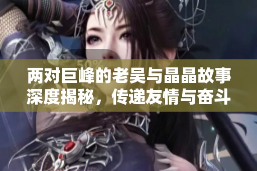 两对巨峰的老吴与晶晶故事深度揭秘，传递友情与奋斗的真谛