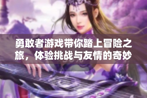 勇敢者游戏带你踏上冒险之旅，体验挑战与友情的奇妙结合