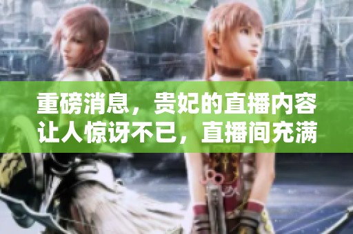 重磅消息，贵妃的直播内容让人惊讶不已，直播间充满了惊喜与热情。