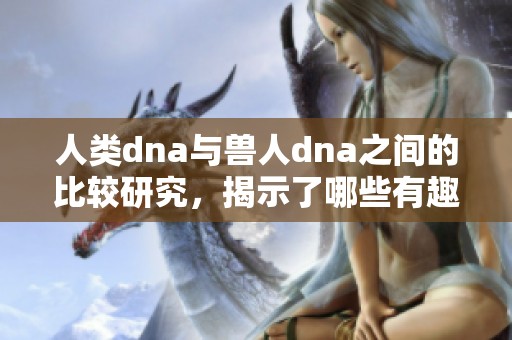 人类dna与兽人dna之间的比较研究，揭示了哪些有趣的相似与差异之处呢