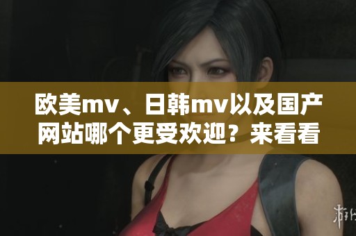 欧美mv、日韩mv以及国产网站哪个更受欢迎？来看看这些精彩内容吧！