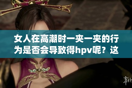 女人在高潮时一夹一夹的行为是否会导致得hpv呢？这个问题值得关注与探讨。