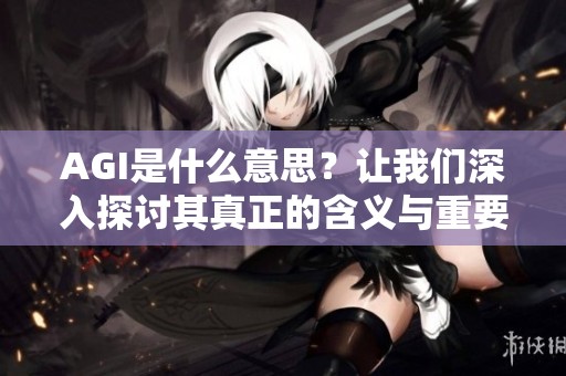 AGI是什么意思？让我们深入探讨其真正的含义与重要性。