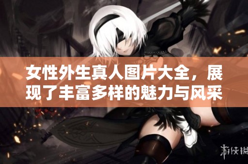 女性外生真人图片大全，展现了丰富多样的魅力与风采