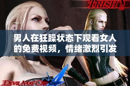 男人在狂躁状态下观看女人的免费视频，情绪激烈引发热议