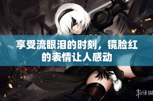 享受流眼泪的时刻，镜脸红的表情让人感动