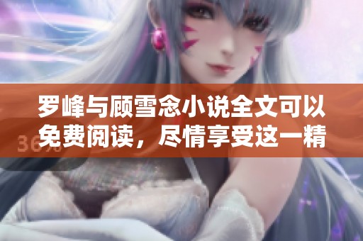 罗峰与顾雪念小说全文可以免费阅读，尽情享受这一精彩故事！