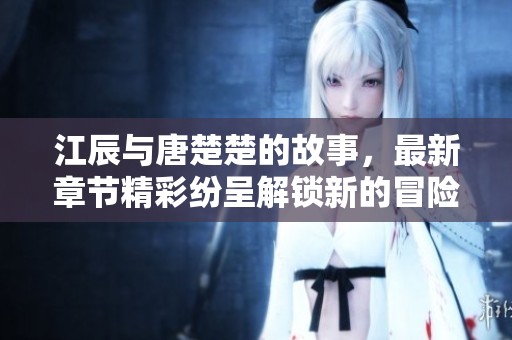 江辰与唐楚楚的故事，最新章节精彩纷呈解锁新的冒险篇章
