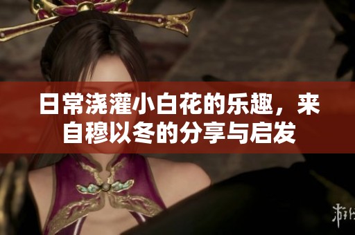 日常浇灌小白花的乐趣，来自穆以冬的分享与启发