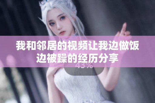 我和邻居的视频让我边做饭边被躁的经历分享