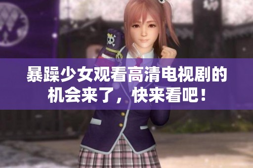 暴躁少女观看高清电视剧的机会来了，快来看吧！