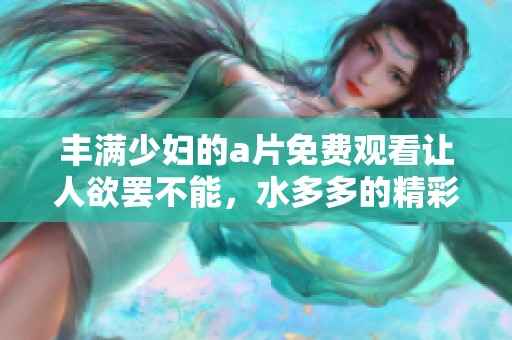 丰满少妇的**免费观看让人欲罢不能，水多多的精彩内容不可错过！