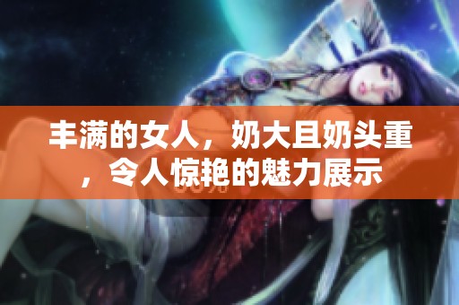 丰满的女人，奶大且奶头重，令人惊艳的魅力展示