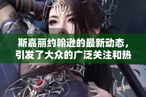 斯嘉丽约翰逊的最新动态，引发了大众的广泛关注和热议