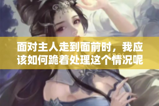 面对主人走到面前时，我应该如何跪着处理这个情况呢