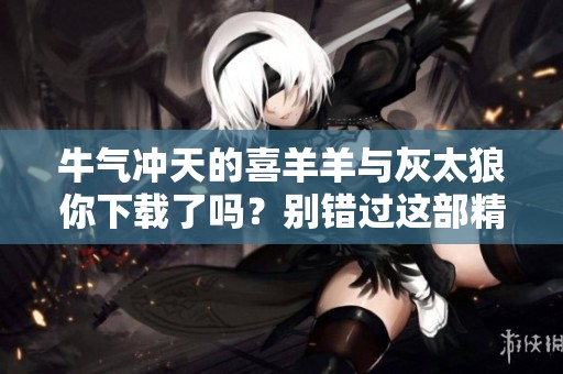 牛气冲天的喜羊羊与灰太狼你下载了吗？别错过这部精彩动画！