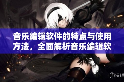 音乐编辑软件的特点与使用方法，全面解析音乐编辑软件带来的便利与创作可能性