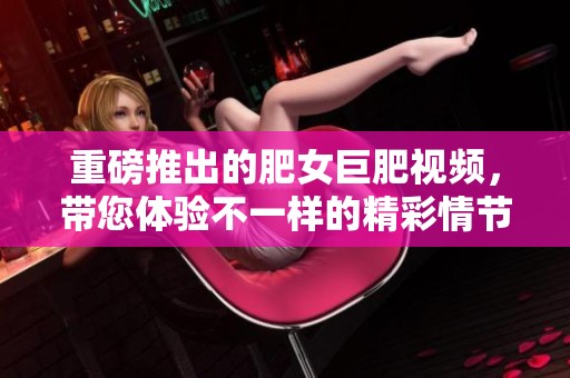 重磅推出的肥女巨肥视频，带您体验不一样的精彩情节与互动