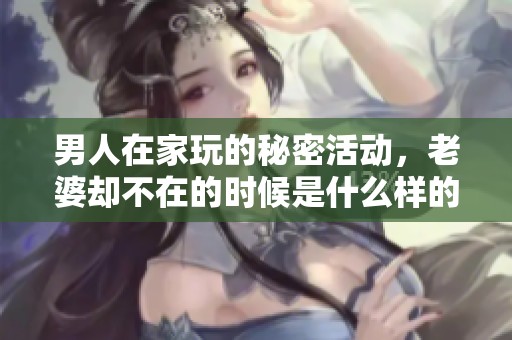 男人在家玩的秘密活动，老婆却不在的时候是什么样的情景