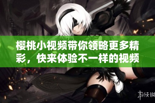 樱桃小视频带你领略更多精彩，快来体验不一样的视频乐趣吧！