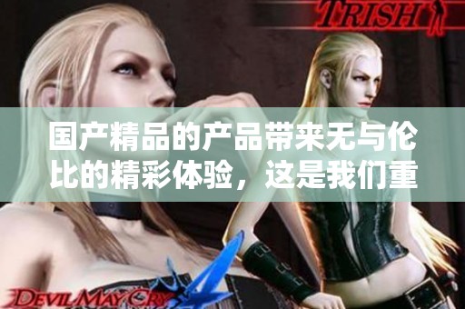 ****的产品带来无与伦比的精彩体验，这是我们重视的承诺与品质。