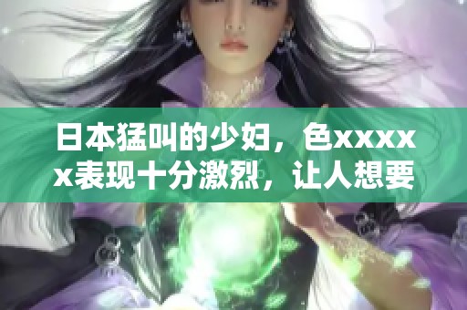 日本猛叫的少妇，色xxxxx表现十分激烈，让人想要了解更多。
