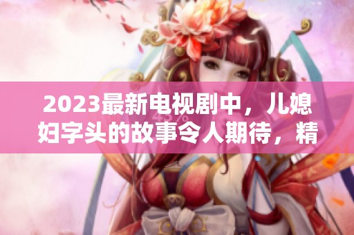 2023最新电视剧中，儿媳妇字头的故事令人期待，精彩剧情即将揭晓