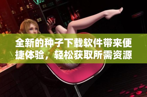 全新的种子下载软件带来便捷体验，轻松获取所需资源的最佳选择