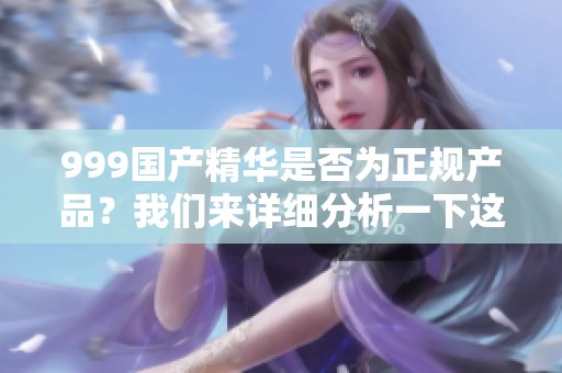 999国产精华是否为正规产品？我们来详细分析一下这个问题。