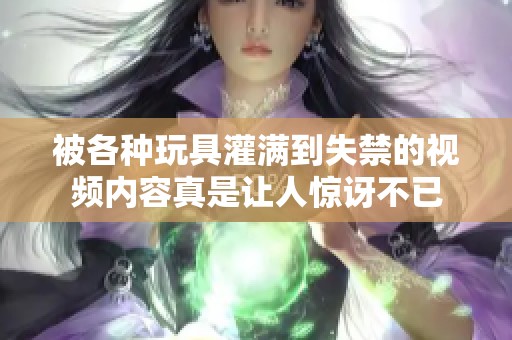 被各种玩具灌满到失禁的视频内容真是让人惊讶不已