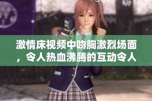 激情床视频中吻胸激烈场面，令人热血沸腾的互动令人难以忘怀