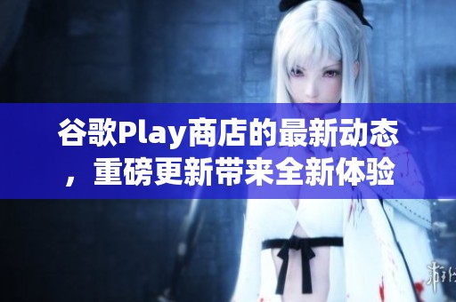 谷歌Play商店的最新动态，重磅更新带来全新体验