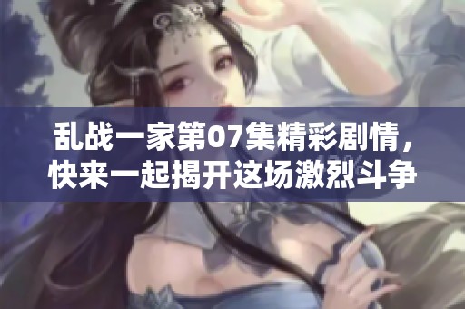 乱战一家第07集精彩剧情，快来一起揭开这场激烈斗争的面纱！