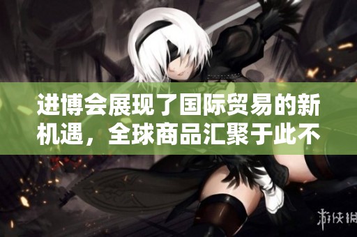 进博会展现了国际贸易的新机遇，全球商品汇聚于此不断创新与竞争。