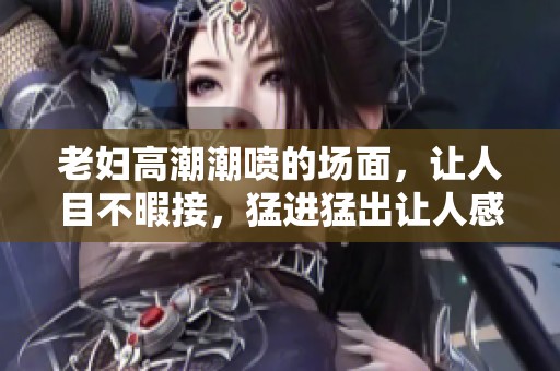 老妇高潮潮喷的场面，让人目不暇接，猛进猛出让人感受到强烈冲击力