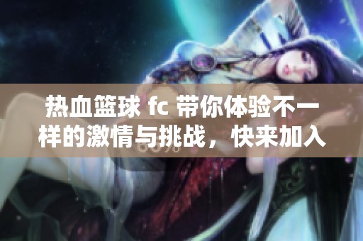 热血篮球 fc 带你体验不一样的激情与挑战，快来加入我们的竞技之旅吧！