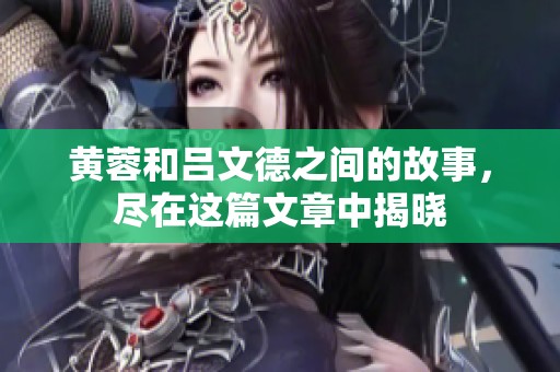 黄蓉和吕文德之间的故事，尽在这篇文章中揭晓