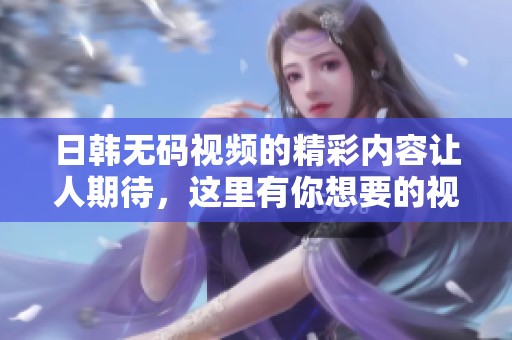 日韩**视频的精彩内容让人期待，这里有你想要的视频资源分享