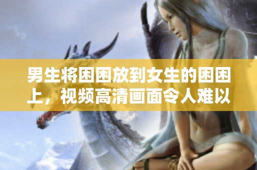 男生将困困放到女生的困困上，视频高清画面令人难以入眼