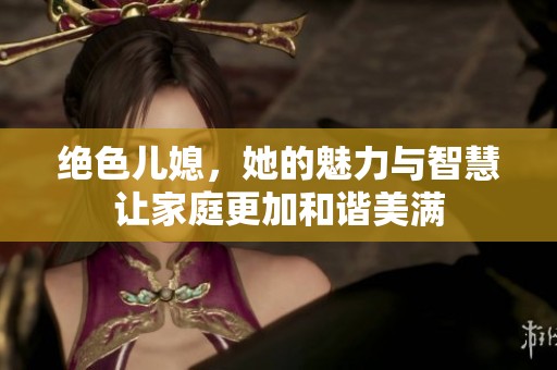 绝色儿媳，她的魅力与智慧让家庭更加和谐美满