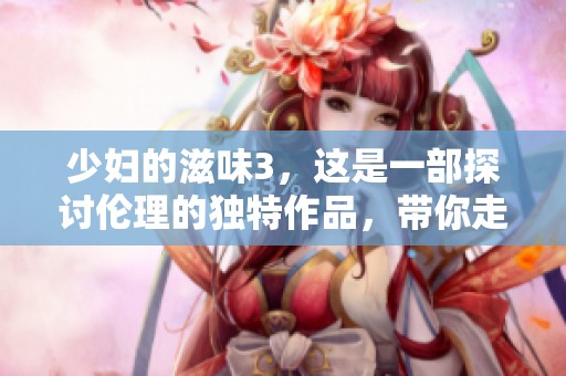 少妇的滋味3，这是一部探讨伦理的独特作品，带你走进不同的故事中