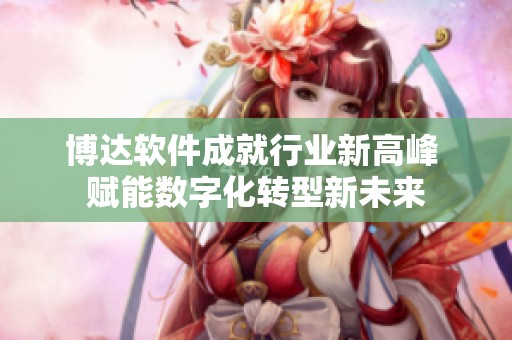博达软件成就行业新高峰 赋能数字化转型新未来