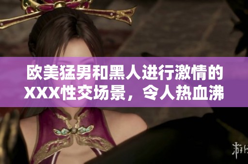 欧美猛男和黑人进行激情的XXX性交场景，令人热血沸腾与惊艳不已