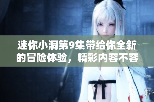 迷你小洞第9集带给你全新的冒险体验，精彩内容不容错过！