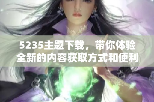 5235主题下载，带你体验全新的内容获取方式和便利途径