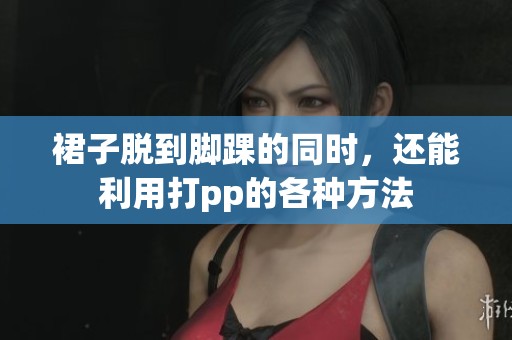 裙子脱到脚踝的同时，还能利用打pp的各种方法